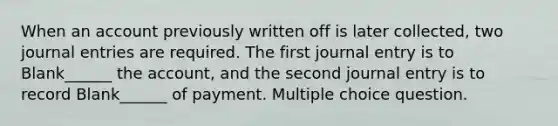 When an account previously written off is later collected, two <a href='https://www.questionai.com/knowledge/k7UlY65VeM-journal-entries' class='anchor-knowledge'>journal entries</a> are required. The first journal entry is to Blank______ the account, and the second journal entry is to record Blank______ of payment. Multiple choice question.