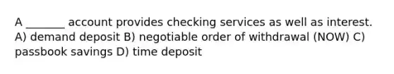 A _______ account provides checking services as well as interest. A) demand deposit B) negotiable order of withdrawal (NOW) C) passbook savings D) time deposit