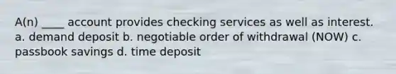 A(n) ____ account provides checking services as well as interest. a. demand deposit b. negotiable order of withdrawal (NOW) c. passbook savings d. time deposit