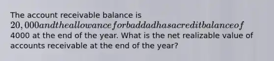 The account receivable balance is 20,000 and the allowance for bad dad has a credit balance of4000 at the end of the year. What is the net realizable value of accounts receivable at the end of the year?