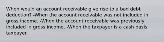 When would an account receivable give rise to a bad debt deduction? -When the account receivable was not included in gross income. -When the account receivable was previously included in gross income. -When the taxpayer is a cash basis taxpayer.