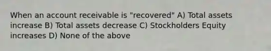 When an account receivable is "recovered" A) Total assets increase B) Total assets decrease C) Stockholders Equity increases D) None of the above