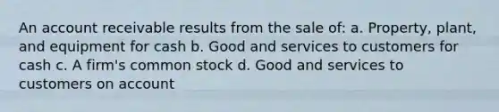 An account receivable results from the sale of: a. Property, plant, and equipment for cash b. Good and services to customers for cash c. A firm's common stock d. Good and services to customers on account