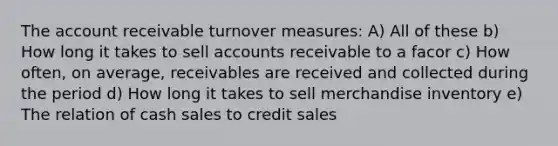 The account receivable turnover measures: A) All of these b) How long it takes to sell accounts receivable to a facor c) How often, on average, receivables are received and collected during the period d) How long it takes to sell merchandise inventory e) The relation of cash sales to credit sales