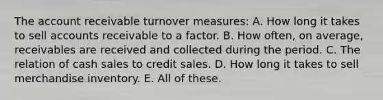 The account receivable turnover measures: A. How long it takes to sell accounts receivable to a factor. B. How often, on average, receivables are received and collected during the period. C. The relation of cash sales to credit sales. D. How long it takes to sell merchandise inventory. E. All of these.