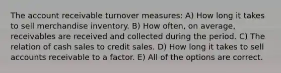 The account receivable turnover measures: A) How long it takes to sell merchandise inventory. B) How often, on average, receivables are received and collected during the period. C) The relation of cash sales to credit sales. D) How long it takes to sell accounts receivable to a factor. E) All of the options are correct.