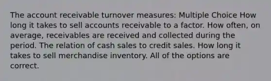 The account receivable turnover measures: Multiple Choice How long it takes to sell accounts receivable to a factor. How often, on average, receivables are received and collected during the period. The relation of cash sales to credit sales. How long it takes to sell merchandise inventory. All of the options are correct.