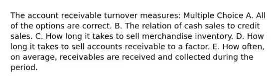 The account receivable turnover measures: Multiple Choice A. All of the options are correct. B. The relation of cash sales to credit sales. C. How long it takes to sell merchandise inventory. D. How long it takes to sell accounts receivable to a factor. E. How often, on average, receivables are received and collected during the period.