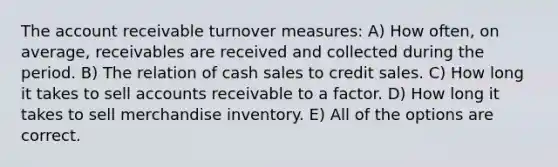 The account receivable turnover measures: A) How often, on average, receivables are received and collected during the period. B) The relation of cash sales to credit sales. C) How long it takes to sell accounts receivable to a factor. D) How long it takes to sell merchandise inventory. E) All of the options are correct.