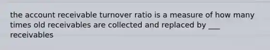 the account receivable turnover ratio is a measure of how many times old receivables are collected and replaced by ___ receivables