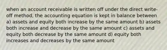 when an account receivable is written off under the direct write-off method, the accounting equation is kept in balance between a) assets and equity both increase by the same amount b) assets both increase and decrease by the same amount c) assets and equity both decrease by the same amount d) equity both increases and decreases by the same amount