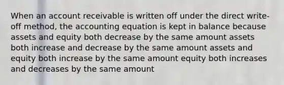 When an account receivable is written off under the direct write-off method, the accounting equation is kept in balance because assets and equity both decrease by the same amount assets both increase and decrease by the same amount assets and equity both increase by the same amount equity both increases and decreases by the same amount