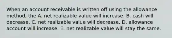 When an account receivable is written off using the allowance method, the A. net realizable value will increase. B. cash will decrease. C. net realizable value will decrease. D. allowance account will increase. E. net realizable value will stay the same.