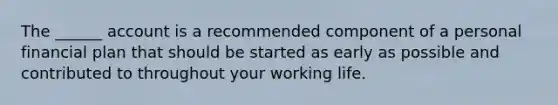 The ______ account is a recommended component of a personal financial plan that should be started as early as possible and contributed to throughout your working life.