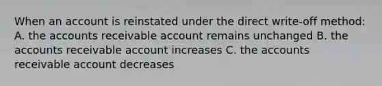 When an account is reinstated under the direct write-off method: A. the accounts receivable account remains unchanged B. the accounts receivable account increases C. the accounts receivable account decreases