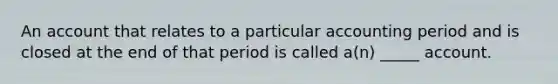 An account that relates to a particular accounting period and is closed at the end of that period is called a(n) _____ account.