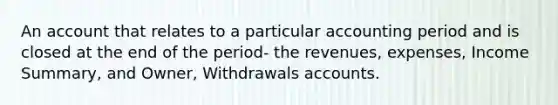 An account that relates to a particular accounting period and is closed at the end of the period- the revenues, expenses, Income Summary, and Owner, Withdrawals accounts.