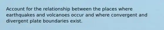 Account for the relationship between the places where earthquakes and volcanoes occur and where convergent and divergent plate boundaries exist.