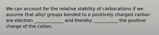 We can account for the relative stability of carbocations if we assume that alkyl groups bonded to a positively charged carbon are electron _____________ and thereby ___________ the positive charge of the cation.