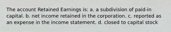 The account Retained Earnings is: a. a subdivision of paid-in capital. b. net income retained in the corporation. c. reported as an expense in the income statement. d. closed to capital stock