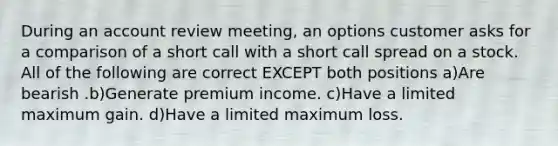 During an account review meeting, an options customer asks for a comparison of a short call with a short call spread on a stock. All of the following are correct EXCEPT both positions a)Are bearish .b)Generate premium income. c)Have a limited maximum gain. d)Have a limited maximum loss.