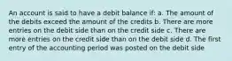 An account is said to have a debit balance if: a. The amount of the debits exceed the amount of the credits b. There are more entries on the debit side than on the credit side c. There are more entries on the credit side than on the debit side d. The first entry of the accounting period was posted on the debit side