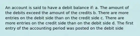 An account is said to have a debit balance if: a. The amount of the debits exceed the amount of the credits b. There are more entries on the debit side than on the credit side c. There are more entries on the credit side than on the debit side d. The first entry of the accounting period was posted on the debit side