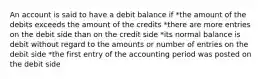 An account is said to have a debit balance if *the amount of the debits exceeds the amount of the credits *there are more entries on the debit side than on the credit side *its normal balance is debit without regard to the amounts or number of entries on the debit side *the first entry of the accounting period was posted on the debit side