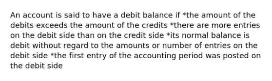 An account is said to have a debit balance if *the amount of the debits exceeds the amount of the credits *there are more entries on the debit side than on the credit side *its normal balance is debit without regard to the amounts or number of entries on the debit side *the first entry of the accounting period was posted on the debit side