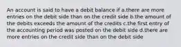 An account is said to have a debit balance if a.there are more entries on the debit side than on the credit side b.the amount of the debits exceeds the amount of the credits c.the first entry of the accounting period was posted on the debit side d.there are more entries on the credit side than on the debit side