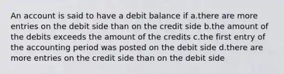 An account is said to have a debit balance if a.there are more entries on the debit side than on the credit side b.the amount of the debits exceeds the amount of the credits c.the first entry of the accounting period was posted on the debit side d.there are more entries on the credit side than on the debit side