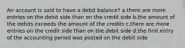 An account is said to have a debit balance? a.there are more entries on the debit side than on the credit side b.the amount of the debits exceeds the amount of the credits c.there are more entries on the credit side than on the debit side d.the first entry of the accounting period was posted on the debit side