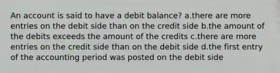 An account is said to have a debit balance? a.there are more entries on the debit side than on the credit side b.the amount of the debits exceeds the amount of the credits c.there are more entries on the credit side than on the debit side d.the first entry of the accounting period was posted on the debit side