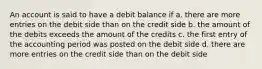 An account is said to have a debit balance if a. there are more entries on the debit side than on the credit side b. the amount of the debits exceeds the amount of the credits c. the first entry of the accounting period was posted on the debit side d. there are more entries on the credit side than on the debit side