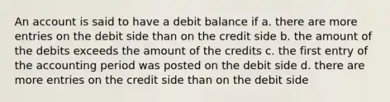 An account is said to have a debit balance if a. there are more entries on the debit side than on the credit side b. the amount of the debits exceeds the amount of the credits c. the first entry of the accounting period was posted on the debit side d. there are more entries on the credit side than on the debit side