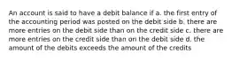 An account is said to have a debit balance if a. the first entry of the accounting period was posted on the debit side b. there are more entries on the debit side than on the credit side c. there are more entries on the credit side than on the debit side d. the amount of the debits exceeds the amount of the credits