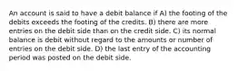 An account is said to have a debit balance if A) the footing of the debits exceeds the footing of the credits. B) there are more entries on the debit side than on the credit side. C) its normal balance is debit without regard to the amounts or number of entries on the debit side. D) the last entry of the accounting period was posted on the debit side.