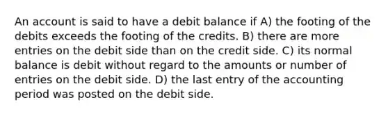 An account is said to have a debit balance if A) the footing of the debits exceeds the footing of the credits. B) there are more entries on the debit side than on the credit side. C) its normal balance is debit without regard to the amounts or number of entries on the debit side. D) the last entry of the accounting period was posted on the debit side.