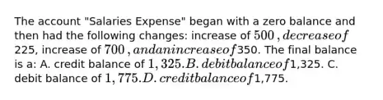 The account​ "Salaries Expense" began with a zero balance and then had the following​ changes: increase of 500​, decrease of225​, increase of 700​, and an increase of350. The final balance is​ a: A. credit balance of 1,325. B. debit balance of1,325. C. debit balance of 1,775. D. credit balance of1,775.