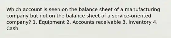 Which account is seen on the balance sheet of a manufacturing company but not on the balance sheet of a service-oriented company? 1. Equipment 2. Accounts receivable 3. Inventory 4. Cash