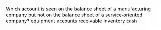 Which account is seen on the balance sheet of a manufacturing company but not on the balance sheet of a service-oriented company? equipment accounts receivable inventory cash