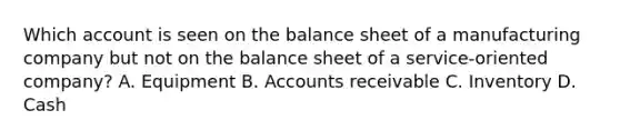 Which account is seen on the balance sheet of a manufacturing company but not on the balance sheet of a service-oriented company? A. Equipment B. Accounts receivable C. Inventory D. Cash