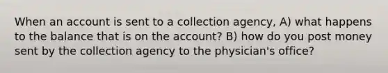 When an account is sent to a collection agency, A) what happens to the balance that is on the account? B) how do you post money sent by the collection agency to the physician's office?