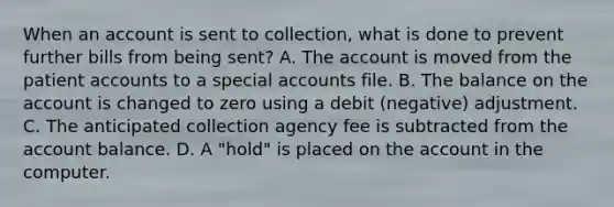 When an account is sent to collection, what is done to prevent further bills from being sent? A. The account is moved from the patient accounts to a special accounts file. B. The balance on the account is changed to zero using a debit (negative) adjustment. C. The anticipated collection agency fee is subtracted from the account balance. D. A "hold" is placed on the account in the computer.