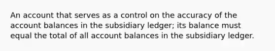 An account that serves as a control on the accuracy of the account balances in the subsidiary ledger; its balance must equal the total of all account balances in the subsidiary ledger.