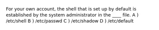 For your own account, the shell that is set up by default is established by the system administrator in the ____ file. A ) /etc/shell B ) /etc/passwd C ) /etc/shadow D ) /etc/default