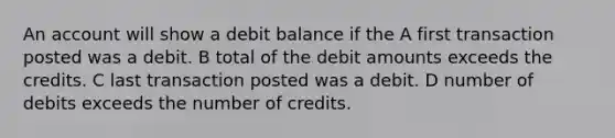 An account will show a debit balance if the A first transaction posted was a debit. B total of the debit amounts exceeds the credits. C last transaction posted was a debit. D number of debits exceeds the number of credits.