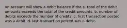 An account will show a debit balance if the a. total of the debit amounts exceeds the total of the credit amounts. b. number of debits exceeds the number of credits. c. first transaction posted was a debit. d. last transaction posted was a debit.