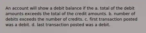 An account will show a debit balance if the a. total of the debit amounts exceeds the total of the credit amounts. b. number of debits exceeds the number of credits. c. first transaction posted was a debit. d. last transaction posted was a debit.