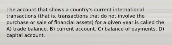 The account that shows a country's current international transactions (that is, transactions that do not involve the purchase or sale of financial assets) for a given year is called the A) trade balance. B) current account. C) balance of payments. D) capital account.